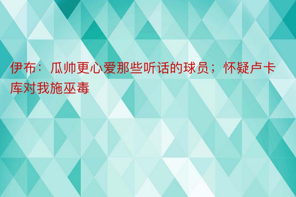 伊布：瓜帅更心爱那些听话的球员；怀疑卢卡库对我施巫毒