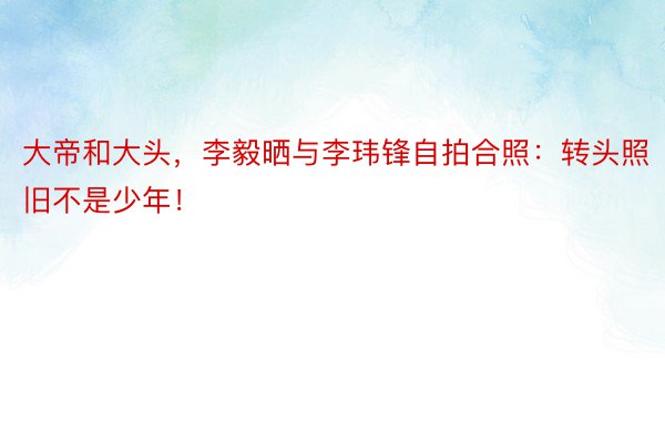 大帝和大头，李毅晒与李玮锋自拍合照：转头照旧不是少年！