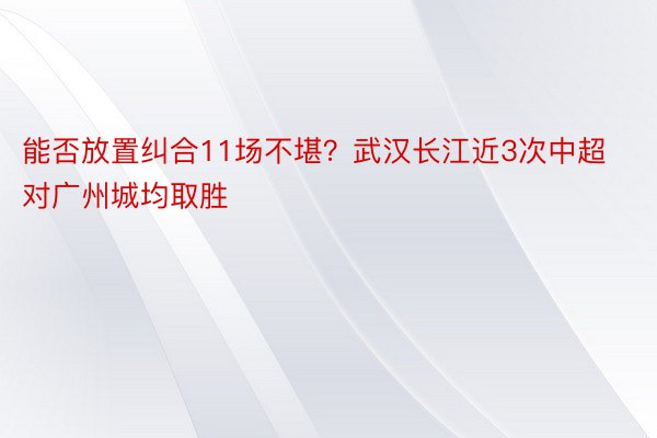 能否放置纠合11场不堪？武汉长江近3次中超对广州城均取胜