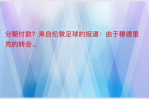 分期付款？来自伦敦足球的报道：由于穆德里克的转会...